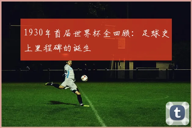 1930年首届世界杯全回顾：足球史上里程碑的诞生