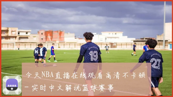 今天NBA直播在线观看高清不卡顿 - 实时中文解说篮球赛事