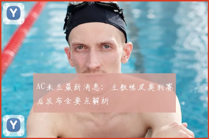 AC米兰最新消息：主教练皮奥利赛后发布会要点解析
