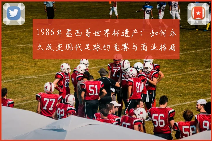 1986年墨西哥世界杯遗产：如何永久改变现代足球的竞赛与商业格局