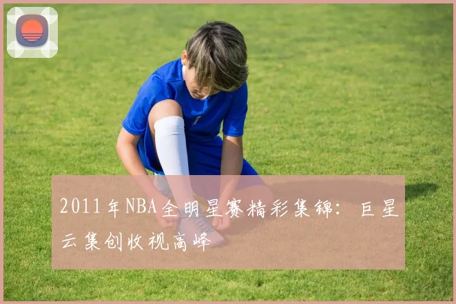 2011年NBA全明星赛精彩集锦：巨星云集创收视高峰